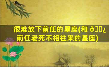 很难放下前任的星座(和 🌿 前任老死不相往来的星座)
